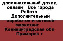 дополнительный доход  онлайн - Все города Работа » Дополнительный заработок и сетевой маркетинг   . Калининградская обл.,Приморск г.